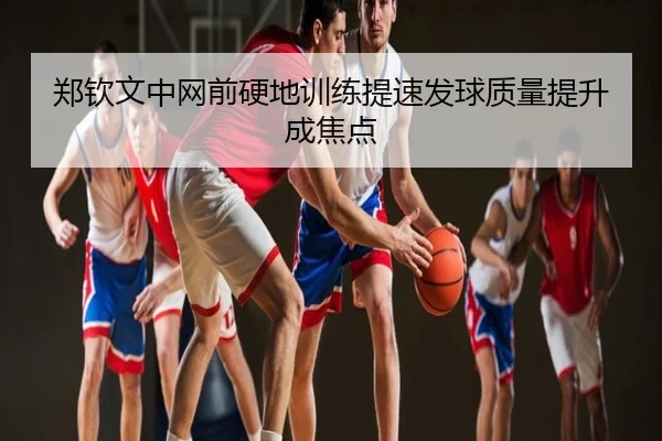 郑钦文中网前硬地训练提速发球质量提升成焦点