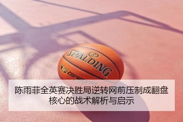 陈雨菲全英赛决胜局逆转网前压制成翻盘核心的战术解析与启示