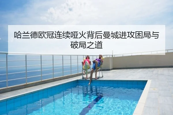 哈兰德欧冠连续哑火背后曼城进攻困局与破局之道